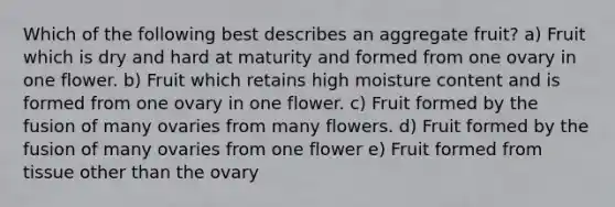 Which of the following best describes an aggregate fruit? a) Fruit which is dry and hard at maturity and formed from one ovary in one flower. b) Fruit which retains high moisture content and is formed from one ovary in one flower. c) Fruit formed by the fusion of many ovaries from many flowers. d) Fruit formed by the fusion of many ovaries from one flower e) Fruit formed from tissue other than the ovary