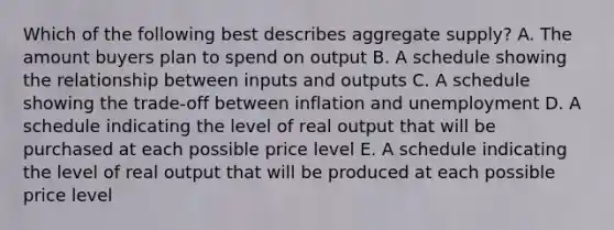 Which of the following best describes aggregate supply? A. The amount buyers plan to spend on output B. A schedule showing the relationship between inputs and outputs C. A schedule showing the trade-off between inflation and unemployment D. A schedule indicating the level of real output that will be purchased at each possible price level E. A schedule indicating the level of real output that will be produced at each possible price level