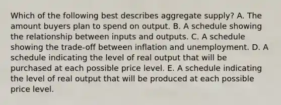 Which of the following best describes aggregate supply? A. The amount buyers plan to spend on output. B. A schedule showing the relationship between inputs and outputs. C. A schedule showing the trade-off between inflation and unemployment. D. A schedule indicating the level of real output that will be purchased at each possible price level. E. A schedule indicating the level of real output that will be produced at each possible price level.