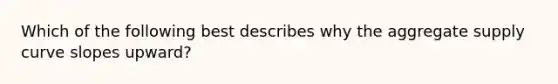 Which of the following best describes why the aggregate supply curve slopes upward?