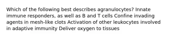 Which of the following best describes agranulocytes? Innate immune responders, as well as B and T cells Confine invading agents in mesh-like clots Activation of other leukocytes involved in adaptive immunity Deliver oxygen to tissues