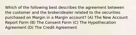 Which of the following best describes the agreement between the customer and the broker/dealer related to the securities purchased on Margin in a Margin account? (A) The New Account Report Form (B) The Consent Form (C) The Hypothecation Agreement (D) The Credit Agreement