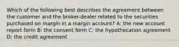 Which of the following best describes the agreement between the customer and the broker-dealer related to the securities purchased on margin in a margin account? A: the new account report form B: the consent form C: the hypothecation agreement D: the credit agreement