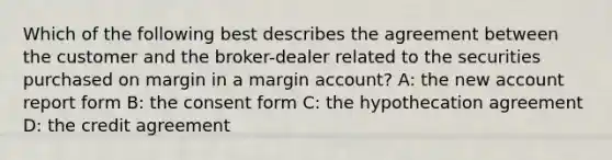 Which of the following best describes the agreement between the customer and the broker-dealer related to the securities purchased on margin in a margin account? A: the new account report form B: the consent form C: the hypothecation agreement D: the credit agreement