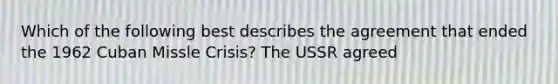 Which of the following best describes the agreement that ended the 1962 Cuban Missle Crisis? The USSR agreed