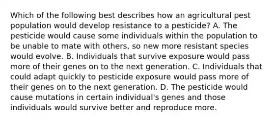 Which of the following best describes how an agricultural pest population would develop resistance to a pesticide? A. The pesticide would cause some individuals within the population to be unable to mate with others, so new more resistant species would evolve. B. Individuals that survive exposure would pass more of their genes on to the next generation. C. Individuals that could adapt quickly to pesticide exposure would pass more of their genes on to the next generation. D. The pesticide would cause mutations in certain individual's genes and those individuals would survive better and reproduce more.