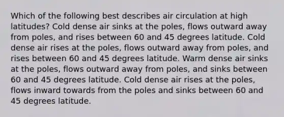 Which of the following best describes air circulation at high latitudes? Cold dense air sinks at the poles, flows outward away from poles, and rises between 60 and 45 degrees latitude. Cold dense air rises at the poles, flows outward away from poles, and rises between 60 and 45 degrees latitude. Warm dense air sinks at the poles, flows outward away from poles, and sinks between 60 and 45 degrees latitude. Cold dense air rises at the poles, flows inward towards from the poles and sinks between 60 and 45 degrees latitude.