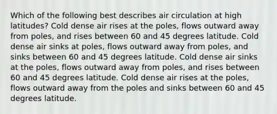 Which of the following best describes air circulation at high latitudes? Cold dense air rises at the poles, flows outward away from poles, and rises between 60 and 45 degrees latitude. Cold dense air sinks at poles, flows outward away from poles, and sinks between 60 and 45 degrees latitude. Cold dense air sinks at the poles, flows outward away from poles, and rises between 60 and 45 degrees latitude. Cold dense air rises at the poles, flows outward away from the poles and sinks between 60 and 45 degrees latitude.