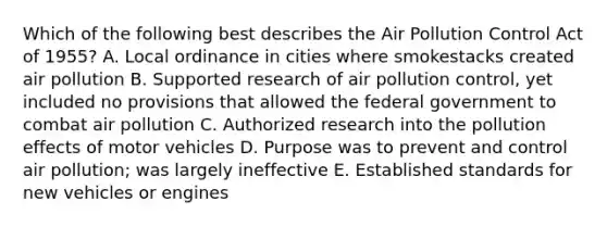 Which of the following best describes the Air Pollution Control Act of 1955? A. Local ordinance in cities where smokestacks created air pollution B. Supported research of air pollution control, yet included no provisions that allowed the federal government to combat air pollution C. Authorized research into the pollution effects of motor vehicles D. Purpose was to prevent and control air pollution; was largely ineffective E. Established standards for new vehicles or engines