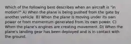 Which of the following best describes when an aircraft is "in motion?" A) When the plane is being pushed from the gate by another vehicle. B) When the plane is moving under its own power or from momentum generated from its own power. C) When the plane's engines are creating movement. D) When the plane's landing gear has been deployed and is in contact with the ground.