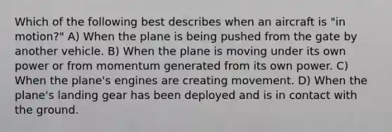 Which of the following best describes when an aircraft is "in motion?" A) When the plane is being pushed from the gate by another vehicle. B) When the plane is moving under its own power or from momentum generated from its own power. C) When the plane's engines are creating movement. D) When the plane's landing gear has been deployed and is in contact with the ground.