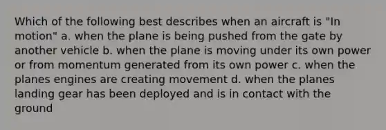 Which of the following best describes when an aircraft is "In motion" a. when the plane is being pushed from the gate by another vehicle b. when the plane is moving under its own power or from momentum generated from its own power c. when the planes engines are creating movement d. when the planes landing gear has been deployed and is in contact with the ground