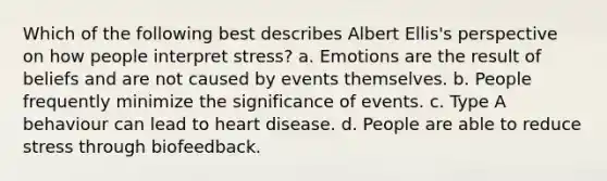 Which of the following best describes Albert Ellis's perspective on how people interpret stress? a. Emotions are the result of beliefs and are not caused by events themselves. b. People frequently minimize the significance of events. c. Type A behaviour can lead to heart disease. d. People are able to reduce stress through biofeedback.