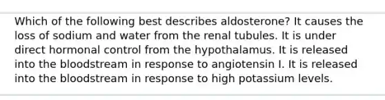 Which of the following best describes aldosterone? It causes the loss of sodium and water from the renal tubules. It is under direct hormonal control from the hypothalamus. It is released into the bloodstream in response to angiotensin I. It is released into the bloodstream in response to high potassium levels.