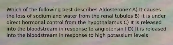 Which of the following best describes Aldosterone? A) It causes the loss of sodium and water from the renal tubules B) It is under direct hormonal control from the hypothalamus C) It is released into the bloodstream in response to angiotensin I D) It is released into the bloodstream in response to high potassium levels