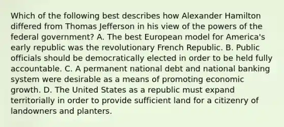 Which of the following best describes how Alexander Hamilton differed from Thomas Jefferson in his view of the powers of the federal government? A. The best European model for America's early republic was the revolutionary French Republic. B. Public officials should be democratically elected in order to be held fully accountable. C. A permanent national debt and national banking system were desirable as a means of promoting economic growth. D. The United States as a republic must expand territorially in order to provide sufficient land for a citizenry of landowners and planters.