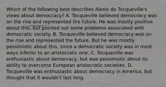 Which of the following best describes Alexis de Tocqueville's views about democracy? A. Tocqueville believed democracy was on the rise and represented the future. He was mostly positive about this, but pointed out some problems associated with democratic society. B. Tocqueville believed democracy was on the rise and represented the future. But he was mostly pessimistic about this, since a democratic society was in most ways inferior to an aristocratic one. C. Tocqueville was enthusiastic about democracy, but was pessimistic about its ability to overcome European aristocratic societies. D. Tocqueville was enthusiastic about democracy in America, but thought that it wouldn't last long.