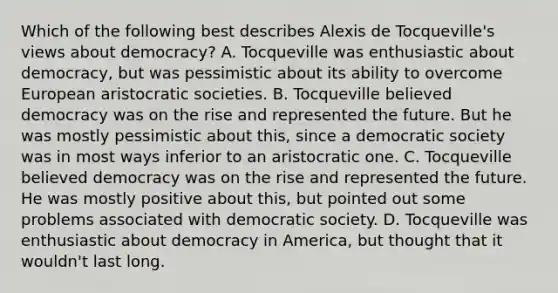 Which of the following best describes Alexis de Tocqueville's views about democracy? A. Tocqueville was enthusiastic about democracy, but was pessimistic about its ability to overcome European aristocratic societies. B. Tocqueville believed democracy was on the rise and represented the future. But he was mostly pessimistic about this, since a democratic society was in most ways inferior to an aristocratic one. C. Tocqueville believed democracy was on the rise and represented the future. He was mostly positive about this, but pointed out some problems associated with democratic society. D. Tocqueville was enthusiastic about democracy in America, but thought that it wouldn't last long.