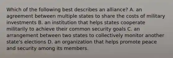 Which of the following best describes an alliance? A. an agreement between multiple states to share the costs of military investments B. an institution that helps states cooperate militarily to achieve their common security goals C. an arrangement between two states to collectively monitor another state's elections D. an organization that helps promote peace and security among its members.