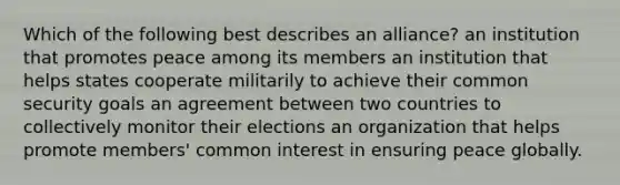 Which of the following best describes an alliance? an institution that promotes peace among its members an institution that helps states cooperate militarily to achieve their common security goals an agreement between two countries to collectively monitor their elections an organization that helps promote members' common interest in ensuring peace globally.