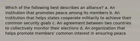 Which of the following best describes an alliance? a. An institution that promotes peace among its members b. An institution that helps states cooperate militarily to achieve their common security goals c. An agreement between two countries to collectively monitor their elections d. An organization that helps promote members' common interest in ensuring peace