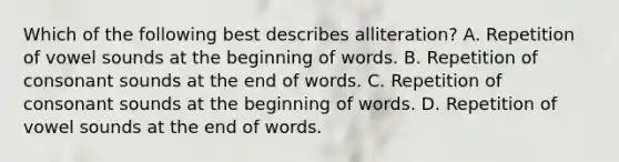 Which of the following best describes alliteration? A. Repetition of vowel sounds at the beginning of words. B. Repetition of consonant sounds at the end of words. C. Repetition of consonant sounds at the beginning of words. D. Repetition of vowel sounds at the end of words.