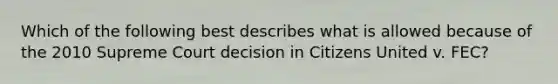 Which of the following best describes what is allowed because of the 2010 Supreme Court decision in Citizens United v. FEC?