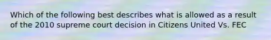 Which of the following best describes what is allowed as a result of the 2010 supreme court decision in Citizens United Vs. FEC