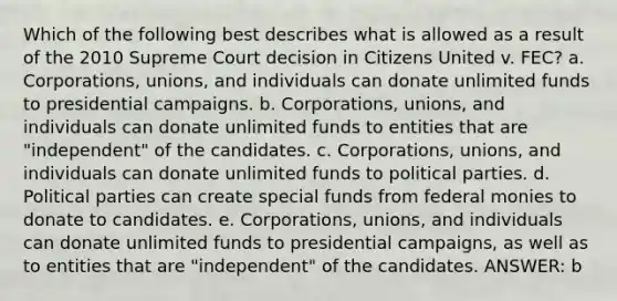 Which of the following best describes what is allowed as a result of the 2010 Supreme Court decision in Citizens United v. FEC? a. Corporations, unions, and individuals can donate unlimited funds to presidential campaigns. b. Corporations, unions, and individuals can donate unlimited funds to entities that are "independent" of the candidates. c. Corporations, unions, and individuals can donate unlimited funds to political parties. d. Political parties can create special funds from federal monies to donate to candidates. e. Corporations, unions, and individuals can donate unlimited funds to presidential campaigns, as well as to entities that are "independent" of the candidates. ANSWER: b