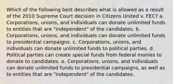 Which of the following best describes what is allowed as a result of the 2010 Supreme Court decision in Citizens United v. FEC? a. Corporations, unions, and individuals can donate unlimited funds to entities that are "independent" of the candidates. b. Corporations, unions, and individuals can donate unlimited funds to presidential campaigns. c. Corporations, unions, and individuals can donate unlimited funds to political parties. d. Political parties can create special funds from federal monies to donate to candidates. e. Corporations, unions, and individuals can donate unlimited funds to presidential campaigns, as well as to entities that are "independent" of the candidates.