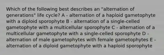 Which of the following best describes an "alternation of generations" life cycle? A - alternation of a haploid gametophyte with a diploid sporophyte B - alternation of a single-celled gametophyte with a multicellular sporophyte C - alternation of a multicellular gametophyte with a single-celled sporophyte D - alternation of male gametophytes with female gametophytes E - alternation of a diploid gametophyte with a haploid sporophyte