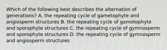 Which of the following best describes the alternation of generations? A. the repeating cycle of gametophyte and angiosperm structures B. the repeating cycle of gametophyte and sporophyte structures C. the repeating cycle of gymnosperm and sporophyte structures D. the repeating cycle of gymnosperm and angiosperm structures