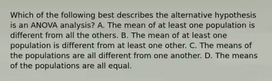 Which of the following best describes the alternative hypothesis is an ANOVA analysis? A. The mean of at least one population is different from all the others. B. The mean of at least one population is different from at least one other. C. The means of the populations are all different from one another. D. The means of the populations are all equal.