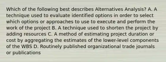 Which of the following best describes Alternatives Analysis? A. A technique used to evaluate identified options in order to select which options or approaches to use to execute and perform the work of the project B. A technique used to shorten the project by adding resources C. A method of estimating project duration or cost by aggregating the estimates of the lower-level components of the WBS D. Routinely published organizational trade journals or publications