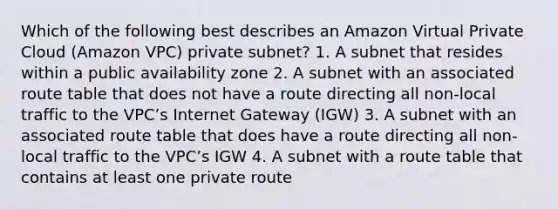 Which of the following best describes an Amazon Virtual Private Cloud (Amazon VPC) private subnet? 1. A subnet that resides within a public availability zone 2. A subnet with an associated route table that does not have a route directing all non-local traffic to the VPC’s Internet Gateway (IGW) 3. A subnet with an associated route table that does have a route directing all non-local traffic to the VPC’s IGW 4. A subnet with a route table that contains at least one private route