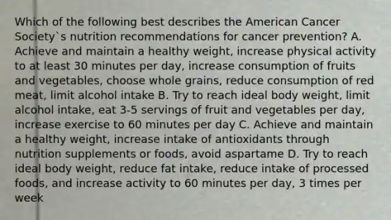 Which of the following best describes the American Cancer Society`s nutrition recommendations for cancer prevention? A. Achieve and maintain a healthy weight, increase physical activity to at least 30 minutes per day, increase consumption of fruits and vegetables, choose whole grains, reduce consumption of red meat, limit alcohol intake B. Try to reach ideal body weight, limit alcohol intake, eat 3-5 servings of fruit and vegetables per day, increase exercise to 60 minutes per day C. Achieve and maintain a healthy weight, increase intake of antioxidants through nutrition supplements or foods, avoid aspartame D. Try to reach ideal body weight, reduce fat intake, reduce intake of processed foods, and increase activity to 60 minutes per day, 3 times per week