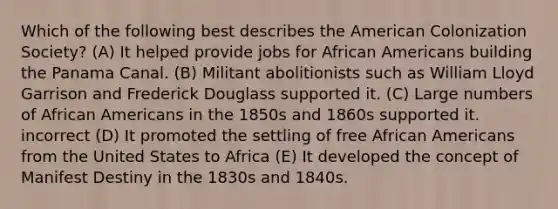 Which of the following best describes the American Colonization Society? (A) It helped provide jobs for African Americans building the Panama Canal. (B) Militant abolitionists such as William Lloyd Garrison and Frederick Douglass supported it. (C) Large numbers of African Americans in the 1850s and 1860s supported it. incorrect (D) It promoted the settling of free African Americans from the United States to Africa (E) It developed the concept of Manifest Destiny in the 1830s and 1840s.