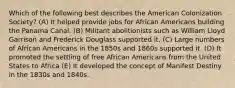 Which of the following best describes the American Colonization Society? (A) It helped provide jobs for African Americans building the Panama Canal. (B) Militant abolitionists such as William Lloyd Garrison and Frederick Douglass supported it. (C) Large numbers of African Americans in the 1850s and 1860s supported it. (D) It promoted the settling of free African Americans from the United States to Africa (E) It developed the concept of Manifest Destiny in the 1830s and 1840s.