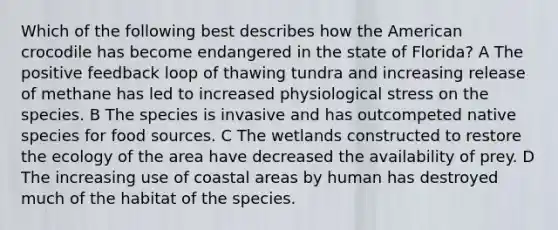 Which of the following best describes how the American crocodile has become endangered in the state of Florida? A The positive feedback loop of thawing tundra and increasing release of methane has led to increased physiological stress on the species. B The species is invasive and has outcompeted native species for food sources. C The wetlands constructed to restore the ecology of the area have decreased the availability of prey. D The increasing use of coastal areas by human has destroyed much of the habitat of the species.