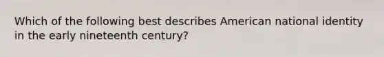 Which of the following best describes American national identity in the early nineteenth century?