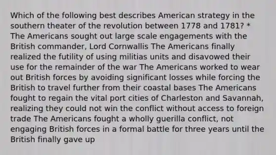 Which of the following best describes American strategy in the southern theater of the revolution between 1778 and 1781? * The Americans sought out large scale engagements with the British commander, Lord Cornwallis The Americans finally realized the futility of using militias units and disavowed their use for the remainder of the war The Americans worked to wear out British forces by avoiding significant losses while forcing the British to travel further from their coastal bases The Americans fought to regain the vital port cities of Charleston and Savannah, realizing they could not win the conflict without access to foreign trade The Americans fought a wholly guerilla conflict, not engaging British forces in a formal battle for three years until the British finally gave up