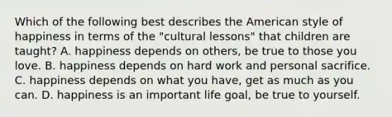 Which of the following best describes the American style of happiness in terms of the "cultural lessons" that children are taught? A. happiness depends on others, be true to those you love. B. happiness depends on hard work and personal sacrifice. C. happiness depends on what you have, get as much as you can. D. happiness is an important life goal, be true to yourself.