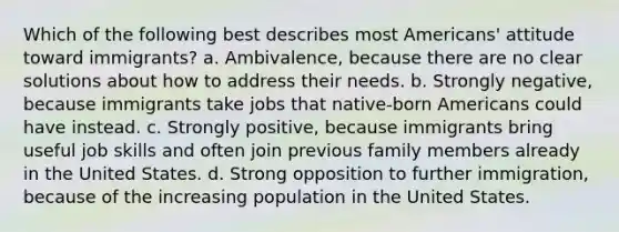 Which of the following best describes most Americans' attitude toward immigrants? a. Ambivalence, because there are no clear solutions about how to address their needs. b. Strongly negative, because immigrants take jobs that native-born Americans could have instead. c. Strongly positive, because immigrants bring useful job skills and often join previous family members already in the United States. d. Strong opposition to further immigration, because of the increasing population in the United States.