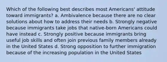 Which of the following best describes most Americans' attitude toward immigrants? a. Ambivalence because there are no clear solutions about how to address their needs b. Strongly negative because immigrants take jobs that native-born Americans could have instead c. Strongly positive because immigrants bring useful job skills and often join previous family members already in the United States d. Strong opposition to further immigration because of the increasing population in the United States