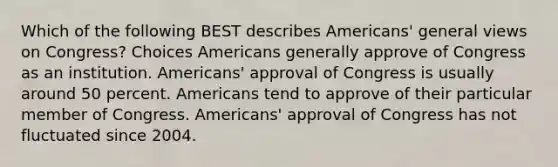 Which of the following BEST describes Americans' general views on Congress? Choices Americans generally approve of Congress as an institution. Americans' approval of Congress is usually around 50 percent. Americans tend to approve of their particular member of Congress. Americans' approval of Congress has not fluctuated since 2004.