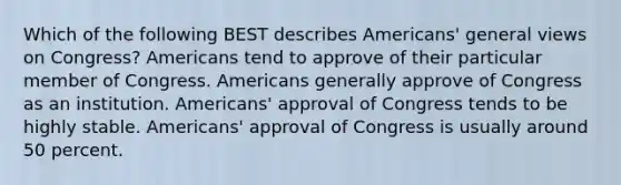 Which of the following BEST describes Americans' general views on Congress? Americans tend to approve of their particular member of Congress. Americans generally approve of Congress as an institution. Americans' approval of Congress tends to be highly stable. Americans' approval of Congress is usually around 50 percent.