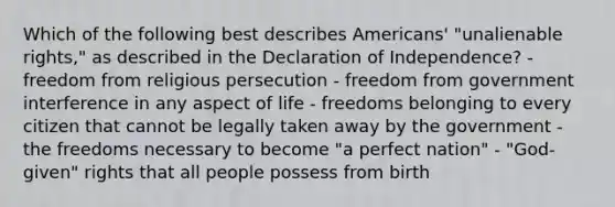 Which of the following best describes Americans' "unalienable rights," as described in the Declaration of Independence? - freedom from religious persecution - freedom from government interference in any aspect of life - freedoms belonging to every citizen that cannot be legally taken away by the government - the freedoms necessary to become "a perfect nation" - "God-given" rights that all people possess from birth