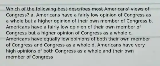 Which of the following best describes most Americans' views of Congress? a. Americans have a fairly low opinion of Congress as a whole but a higher opinion of their own member of Congress b. Americans have a fairly low opinion of their own member of Congress but a higher opinion of Congress as a whole c. Americans have equally low opinions of both their own member of Congress and Congress as a whole d. Americans have very high opinions of both Congress as a whole and their own member of Congress