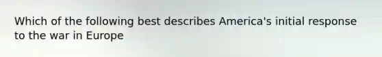 Which of the following best describes America's initial response to the war in Europe