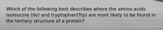 Which of the following best describes where the amino acids isoleucine (Ile) and tryptophan(Trp) are most likely to be found in the tertiary structure of a protein?